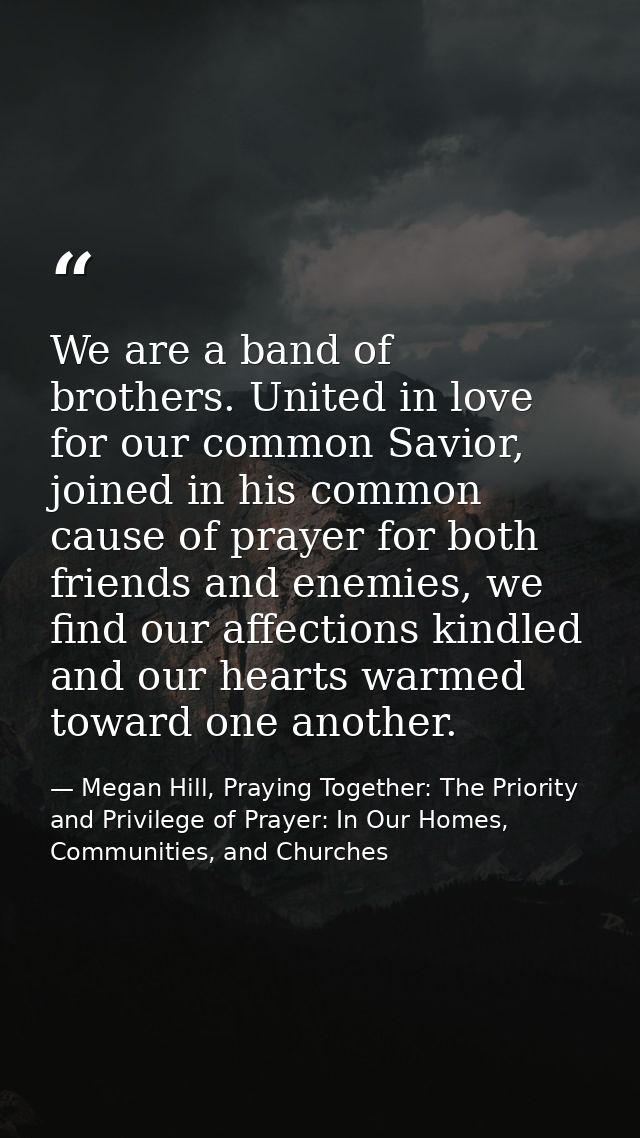 We are a band of brothers. United in love for our common Savior, joined in his common cause of prayer for both friends a — Megan Hill, Praying Together: The Priority and Privilege of Prayer: In Our Homes, Communities, and Churches