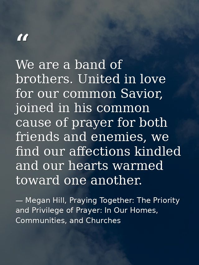 We are a band of brothers. United in love for our common Savior, joined in his common cause of prayer for both friends a — Megan Hill, Praying Together: The Priority and Privilege of Prayer: In Our Homes, Communities, and Churches