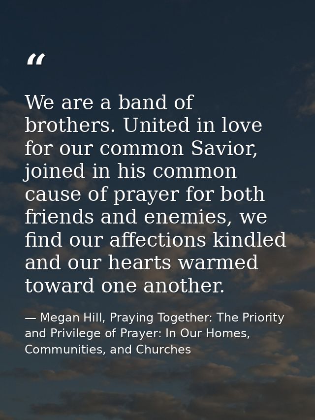 We are a band of brothers. United in love for our common Savior, joined in his common cause of prayer for both friends a — Megan Hill, Praying Together: The Priority and Privilege of Prayer: In Our Homes, Communities, and Churches