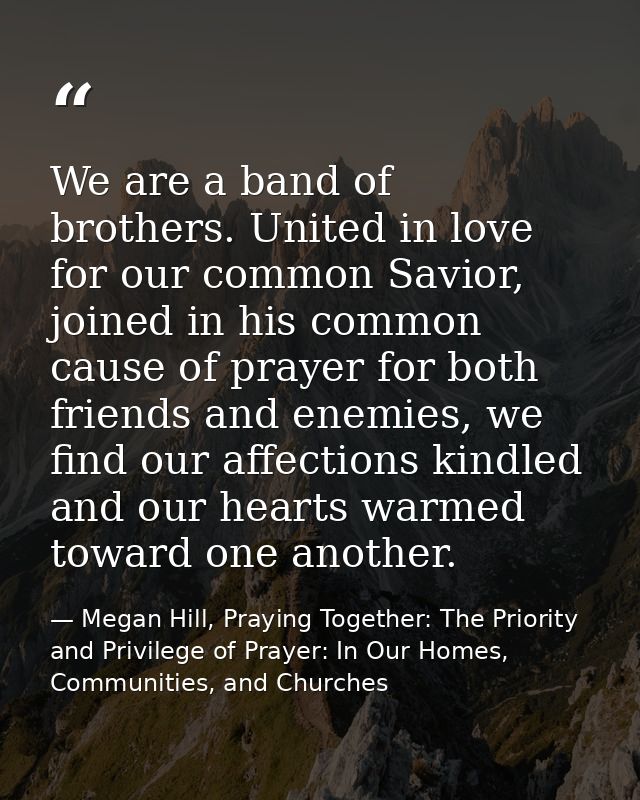 We are a band of brothers. United in love for our common Savior, joined in his common cause of prayer for both friends a — Megan Hill, Praying Together: The Priority and Privilege of Prayer: In Our Homes, Communities, and Churches