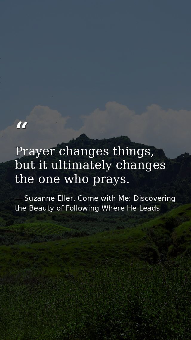 Prayer changes things, but it ultimately changes the one who prays. — Suzanne Eller, Come with Me: Discovering the Beauty of Following Where He Leads