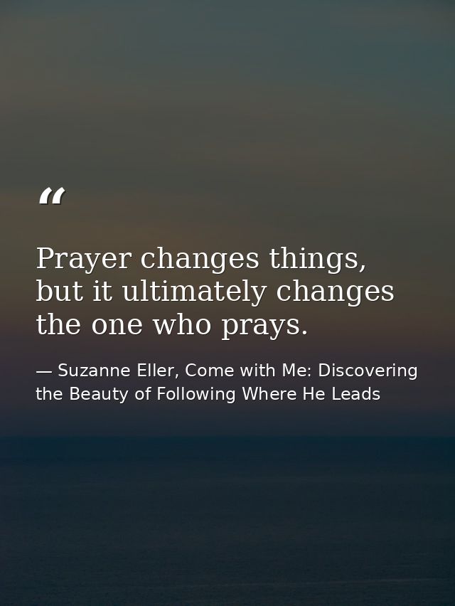Prayer changes things, but it ultimately changes the one who prays. — Suzanne Eller, Come with Me: Discovering the Beauty of Following Where He Leads