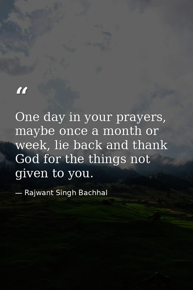 One day in your prayers, maybe once a month or week, lie back and thank God for the things not given to you. — Rajwant Singh Bachhal