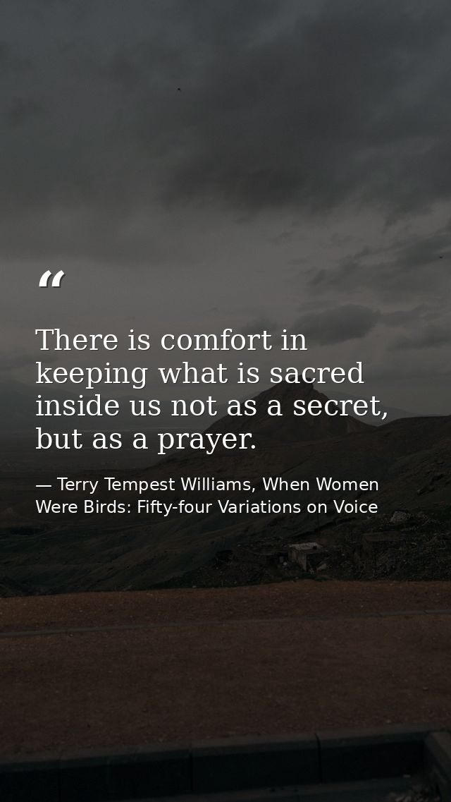 There is comfort in keeping what is sacred inside us not as a secret, but as a prayer. — Terry Tempest Williams, When Women Were Birds: Fifty-four Variations on Voice