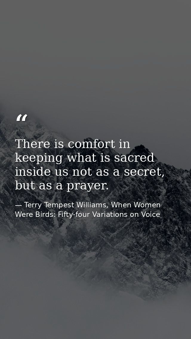 There is comfort in keeping what is sacred inside us not as a secret, but as a prayer. — Terry Tempest Williams, When Women Were Birds: Fifty-four Variations on Voice