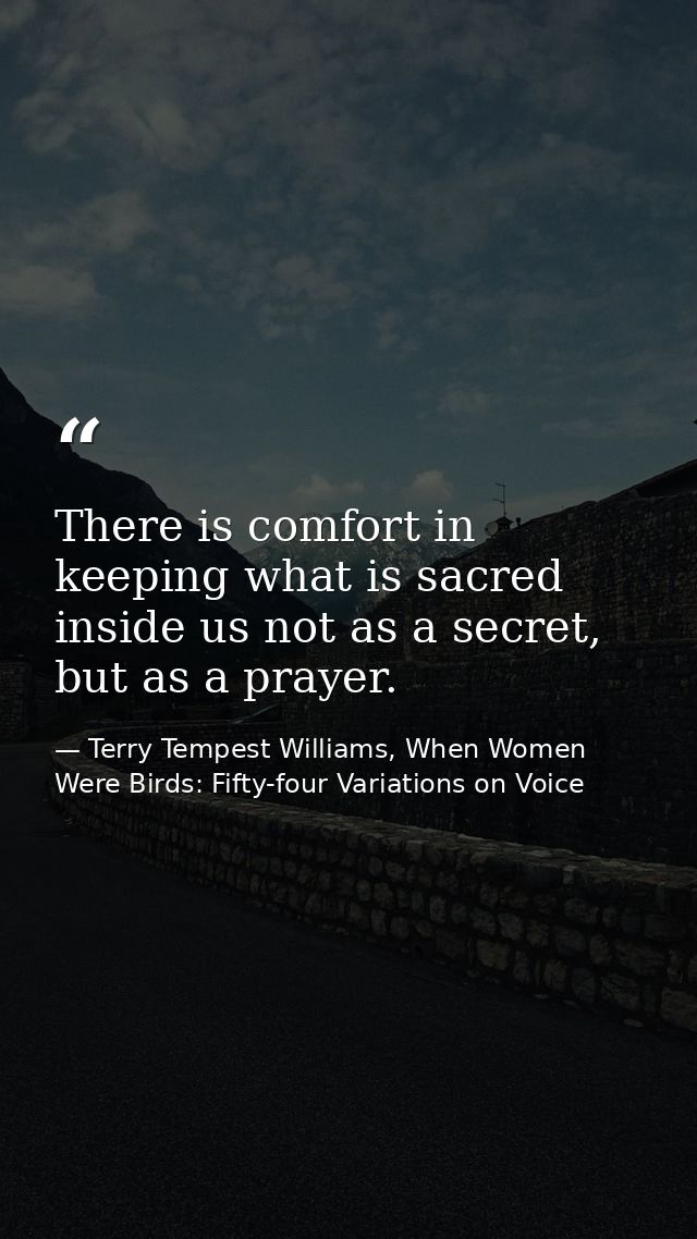 There is comfort in keeping what is sacred inside us not as a secret, but as a prayer. — Terry Tempest Williams, When Women Were Birds: Fifty-four Variations on Voice