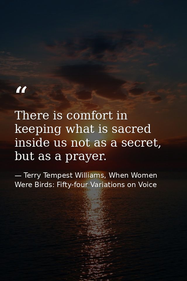 There is comfort in keeping what is sacred inside us not as a secret, but as a prayer. — Terry Tempest Williams, When Women Were Birds: Fifty-four Variations on Voice
