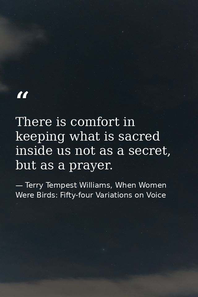 There is comfort in keeping what is sacred inside us not as a secret, but as a prayer. — Terry Tempest Williams, When Women Were Birds: Fifty-four Variations on Voice