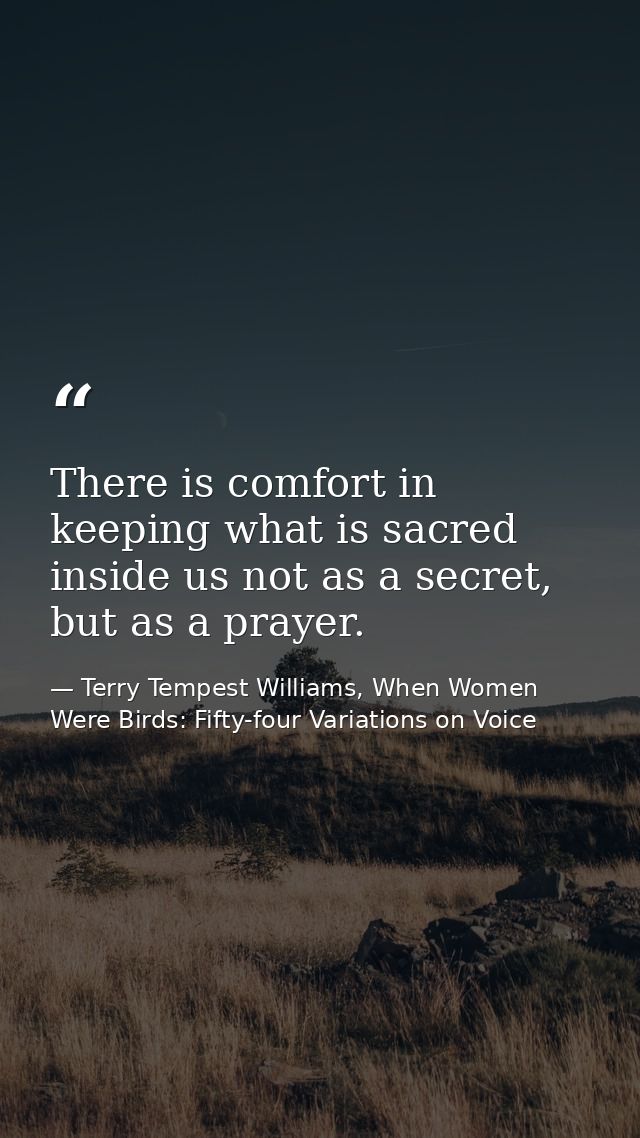 There is comfort in keeping what is sacred inside us not as a secret, but as a prayer. — Terry Tempest Williams, When Women Were Birds: Fifty-four Variations on Voice