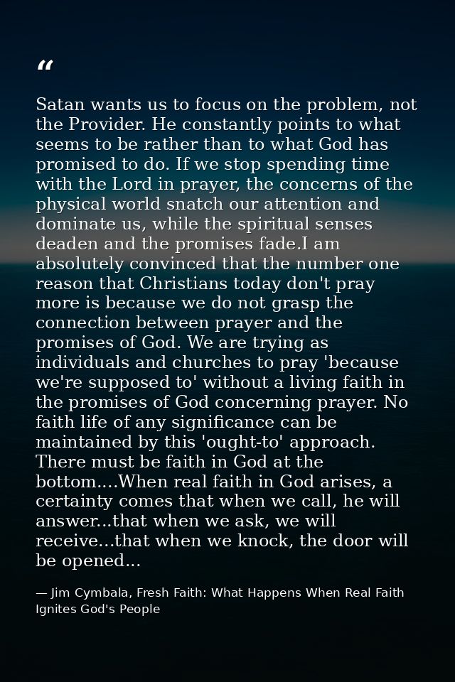 Satan wants us to focus on the problem, not the Provider. He constantly points to what seems to be rather than to what G — Jim Cymbala, Fresh Faith: What Happens When Real Faith Ignites God's People