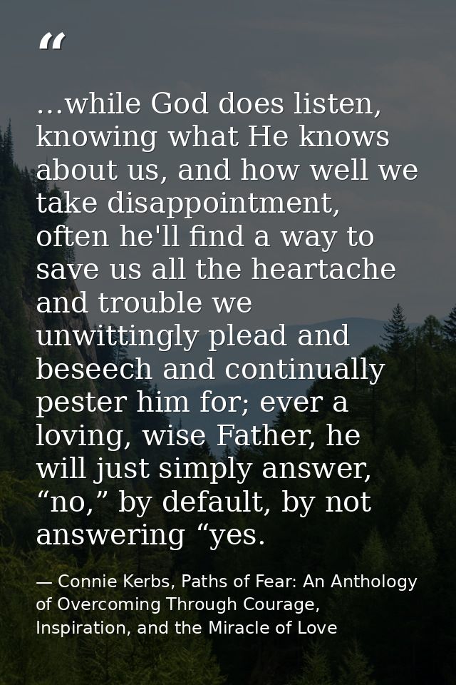 …while God does listen, knowing what He knows about us, and how well we take disappointment, often he'll find a way to s — Connie Kerbs, Paths of Fear: An Anthology of Overcoming Through Courage, Inspiration, and the Miracle of Love