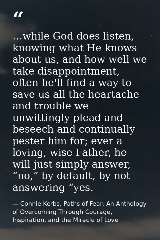 …while God does listen, knowing what He knows about us, and how well we take disappointment, often he'll find a way to s — Connie Kerbs, Paths of Fear: An Anthology of Overcoming Through Courage, Inspiration, and the Miracle of Love