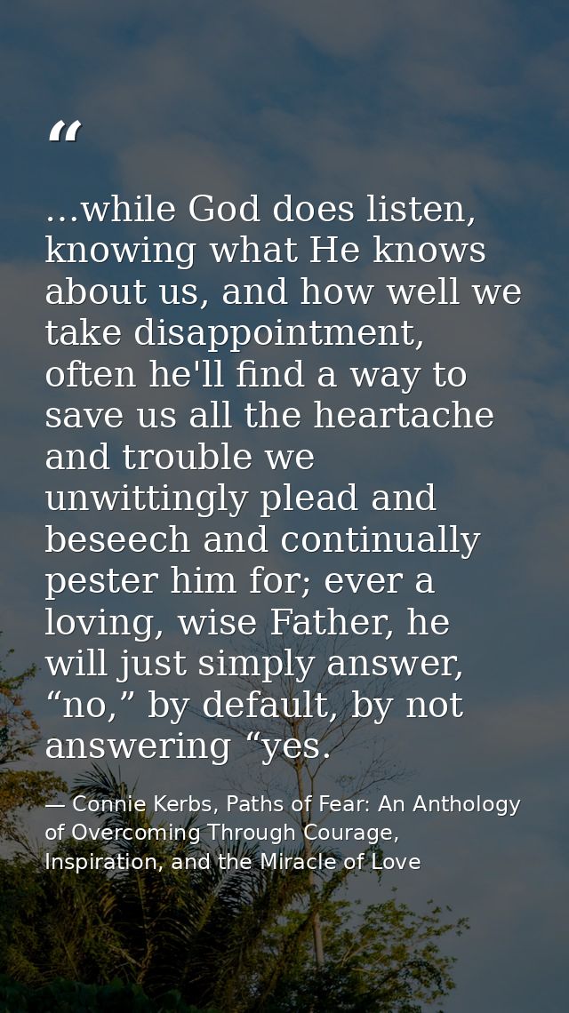 …while God does listen, knowing what He knows about us, and how well we take disappointment, often he'll find a way to s — Connie Kerbs, Paths of Fear: An Anthology of Overcoming Through Courage, Inspiration, and the Miracle of Love