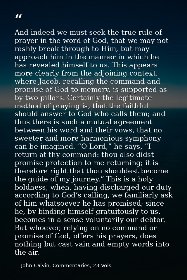 And indeed we must seek the true rule of prayer in the word of God, that we may not rashly break through to Him, but may — John Calvin, Commentaries, 23 Vols