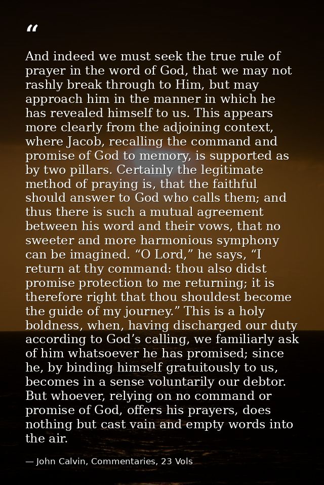 And indeed we must seek the true rule of prayer in the word of God, that we may not rashly break through to Him, but may — John Calvin, Commentaries, 23 Vols