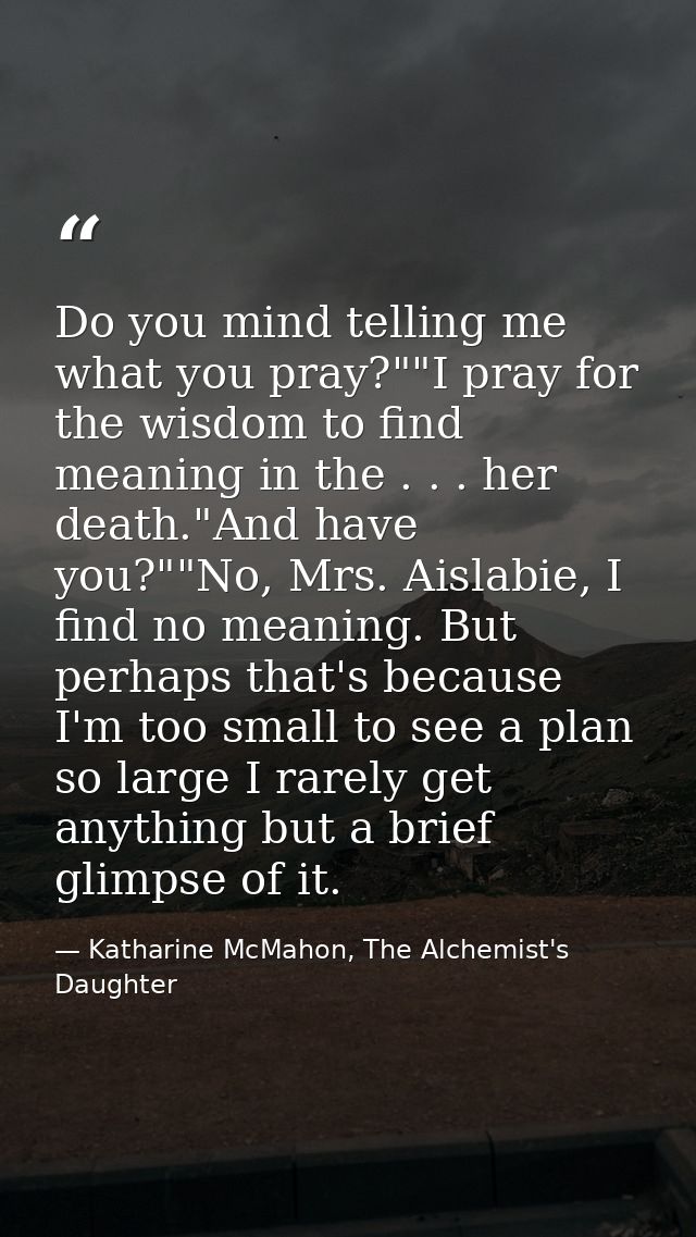Do you mind telling me what you pray?""I pray for the wisdom to find meaning in the . . . her death."And have you?""No,  — Katharine McMahon, The Alchemist's Daughter
