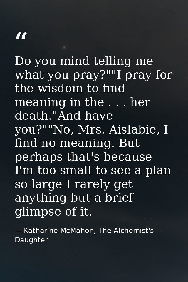 Do you mind telling me what you pray?""I pray for the wisdom to find meaning in the . . . her death."And have you?""No,  — Katharine McMahon, The Alchemist's Daughter