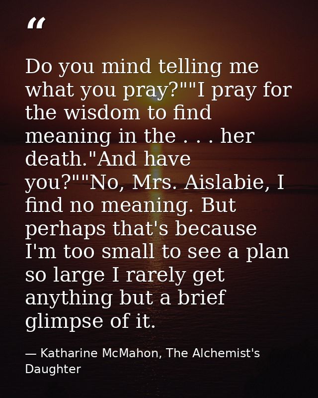Do you mind telling me what you pray?""I pray for the wisdom to find meaning in the . . . her death."And have you?""No,  — Katharine McMahon, The Alchemist's Daughter