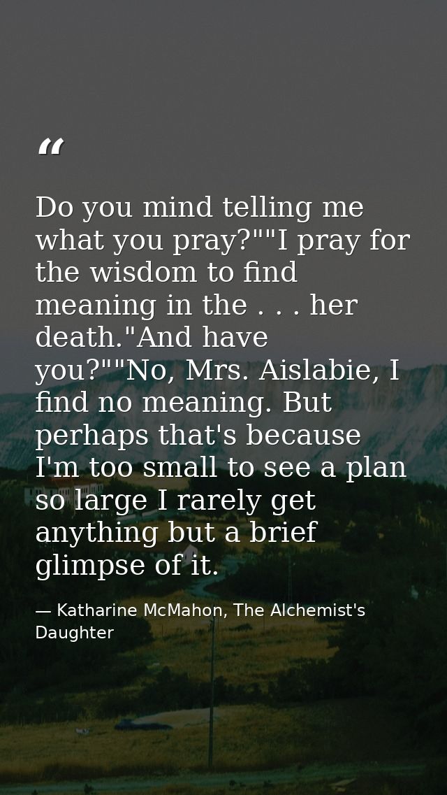 Do you mind telling me what you pray?""I pray for the wisdom to find meaning in the . . . her death."And have you?""No,  — Katharine McMahon, The Alchemist's Daughter