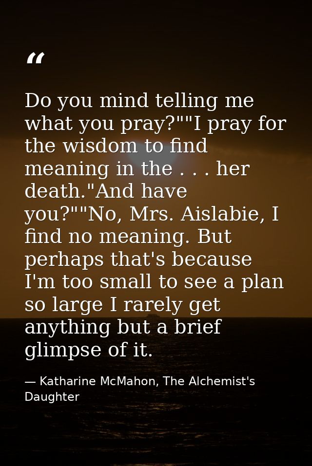 Do you mind telling me what you pray?""I pray for the wisdom to find meaning in the . . . her death."And have you?""No,  — Katharine McMahon, The Alchemist's Daughter