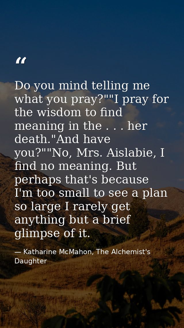 Do you mind telling me what you pray?""I pray for the wisdom to find meaning in the . . . her death."And have you?""No,  — Katharine McMahon, The Alchemist's Daughter