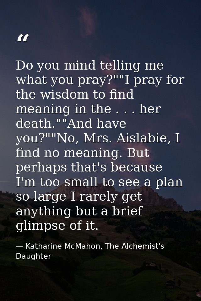 Do you mind telling me what you pray?""I pray for the wisdom to find meaning in the . . . her death.""And have you?""No, — Katharine McMahon, The Alchemist's Daughter