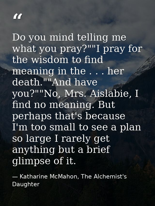 Do you mind telling me what you pray?""I pray for the wisdom to find meaning in the . . . her death.""And have you?""No, — Katharine McMahon, The Alchemist's Daughter