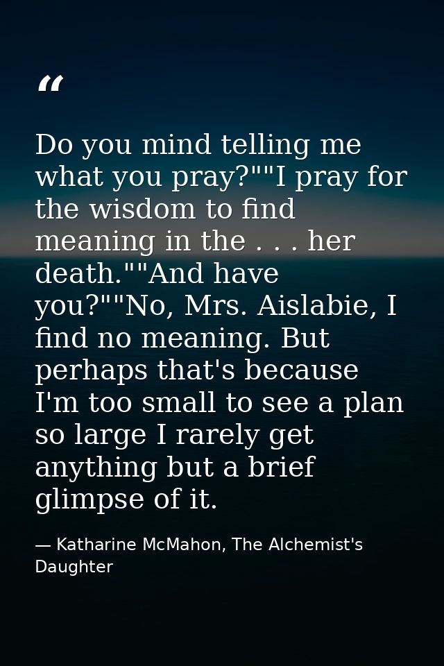 Do you mind telling me what you pray?""I pray for the wisdom to find meaning in the . . . her death.""And have you?""No, — Katharine McMahon, The Alchemist's Daughter