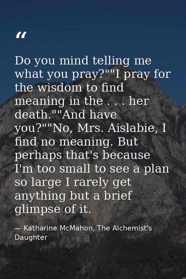 Do you mind telling me what you pray?""I pray for the wisdom to find meaning in the . . . her death.""And have you?""No, — Katharine McMahon, The Alchemist's Daughter