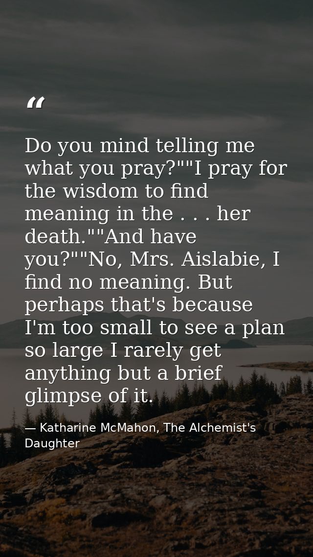 Do you mind telling me what you pray?""I pray for the wisdom to find meaning in the . . . her death.""And have you?""No, — Katharine McMahon, The Alchemist's Daughter