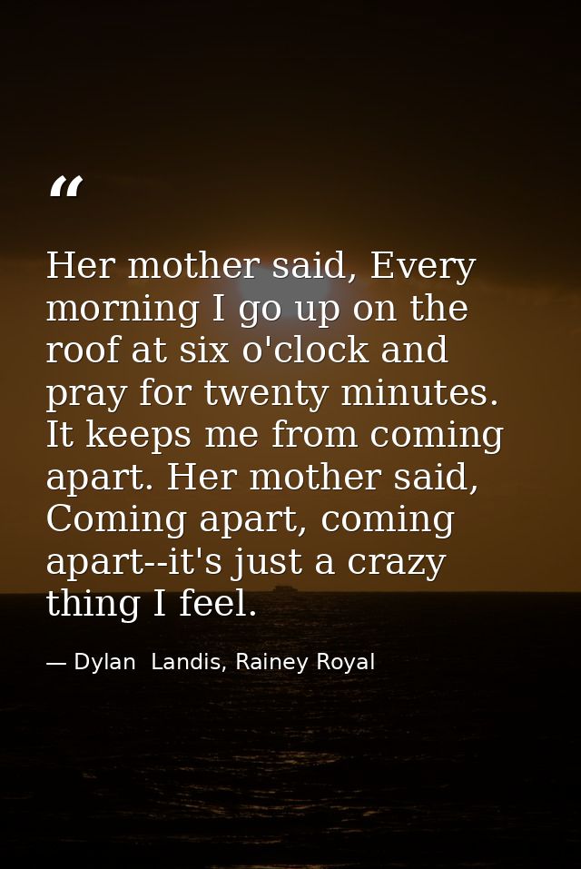 Her mother said, Every morning I go up on the roof at six o'clock and pray for twenty minutes. It keeps me from coming a — Dylan  Landis, Rainey Royal