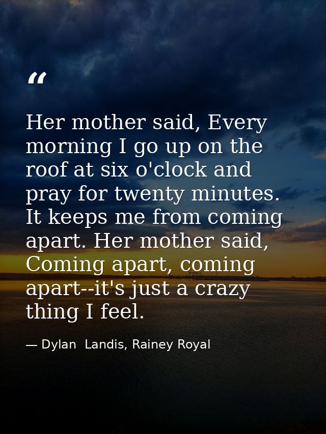 Her mother said, Every morning I go up on the roof at six o'clock and pray for twenty minutes. It keeps me from coming a — Dylan  Landis, Rainey Royal