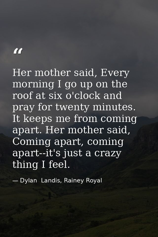 Her mother said, Every morning I go up on the roof at six o'clock and pray for twenty minutes. It keeps me from coming a — Dylan  Landis, Rainey Royal