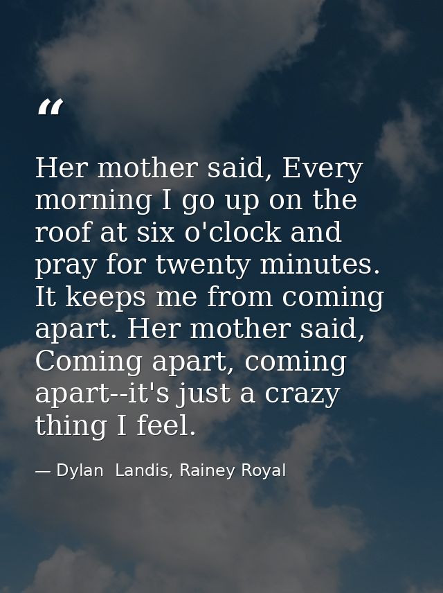 Her mother said, Every morning I go up on the roof at six o'clock and pray for twenty minutes. It keeps me from coming a — Dylan  Landis, Rainey Royal