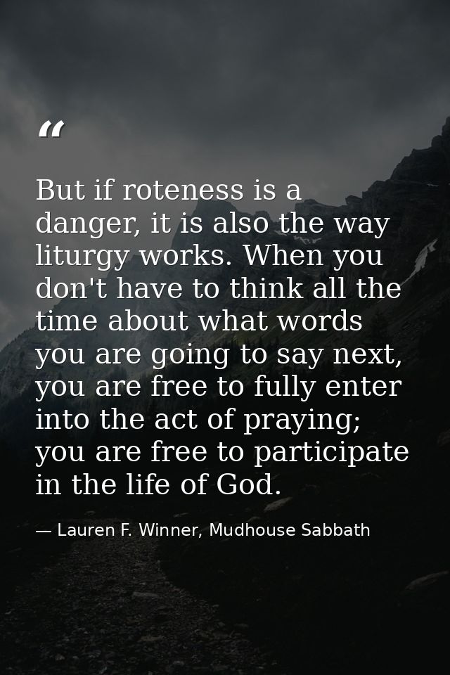 But if roteness is a danger, it is also the way liturgy works. When you don't have to think all the time about what word — Lauren F. Winner, Mudhouse Sabbath