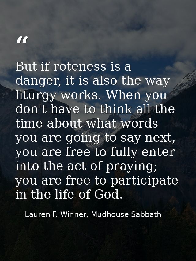 But if roteness is a danger, it is also the way liturgy works. When you don't have to think all the time about what word — Lauren F. Winner, Mudhouse Sabbath