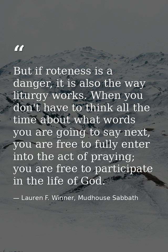 But if roteness is a danger, it is also the way liturgy works. When you don't have to think all the time about what word — Lauren F. Winner, Mudhouse Sabbath
