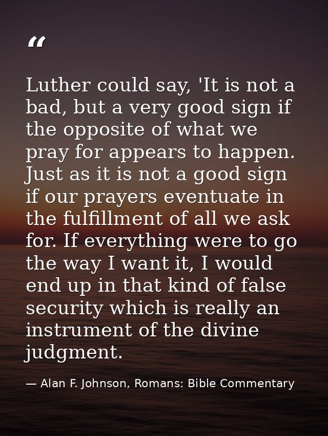 Luther could say, 'It is not a bad, but a very good sign if the opposite of what we pray for appears to happen. Just as  — Alan F. Johnson, Romans: Bible Commentary