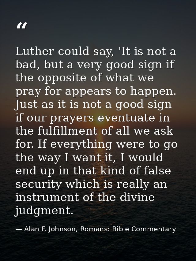 Luther could say, 'It is not a bad, but a very good sign if the opposite of what we pray for appears to happen. Just as  — Alan F. Johnson, Romans: Bible Commentary