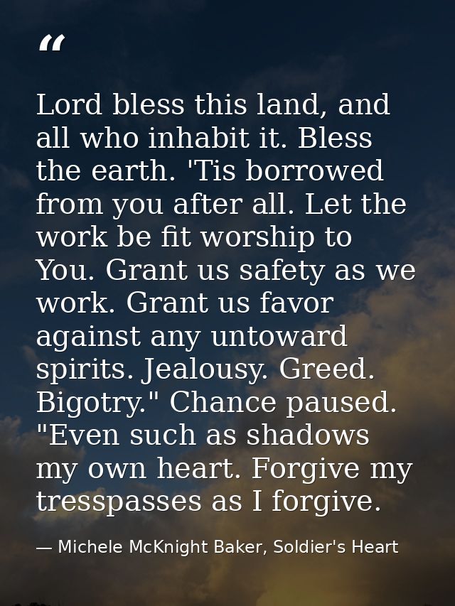 Lord bless this land, and all who inhabit it. Bless the earth. 'Tis borrowed from you after all. Let the work be fit wor — Michele McKnight Baker, Soldier's Heart