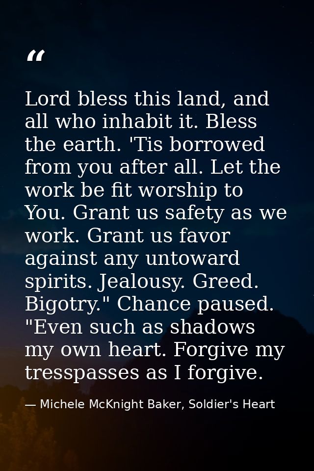 Lord bless this land, and all who inhabit it. Bless the earth. 'Tis borrowed from you after all. Let the work be fit wor — Michele McKnight Baker, Soldier's Heart