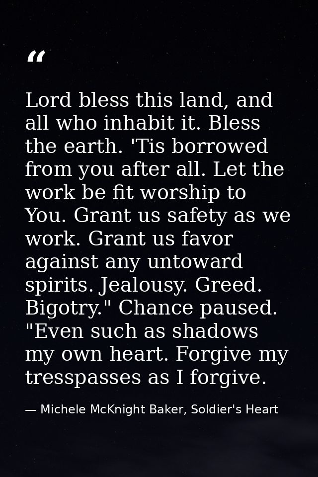 Lord bless this land, and all who inhabit it. Bless the earth. 'Tis borrowed from you after all. Let the work be fit wor — Michele McKnight Baker, Soldier's Heart