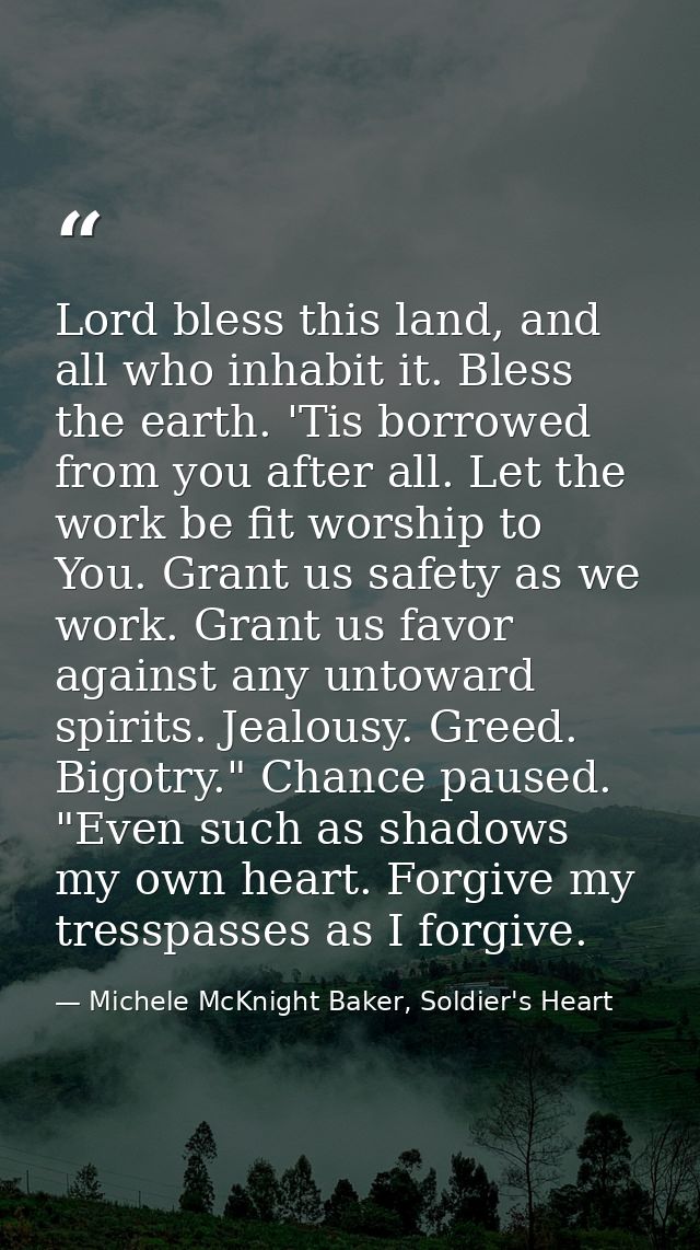Lord bless this land, and all who inhabit it. Bless the earth. 'Tis borrowed from you after all. Let the work be fit wor — Michele McKnight Baker, Soldier's Heart