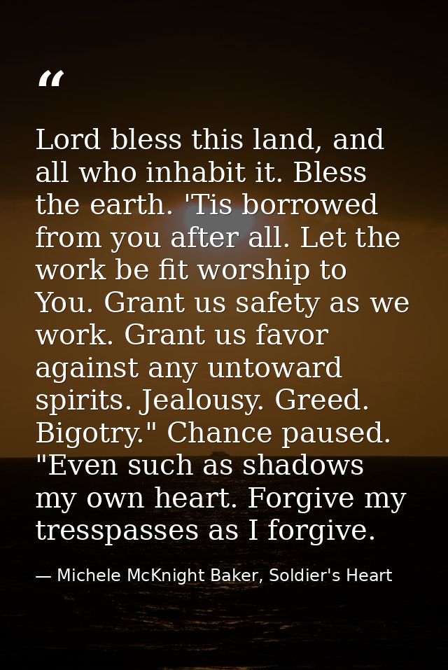 Lord bless this land, and all who inhabit it. Bless the earth. 'Tis borrowed from you after all. Let the work be fit wor — Michele McKnight Baker, Soldier's Heart
