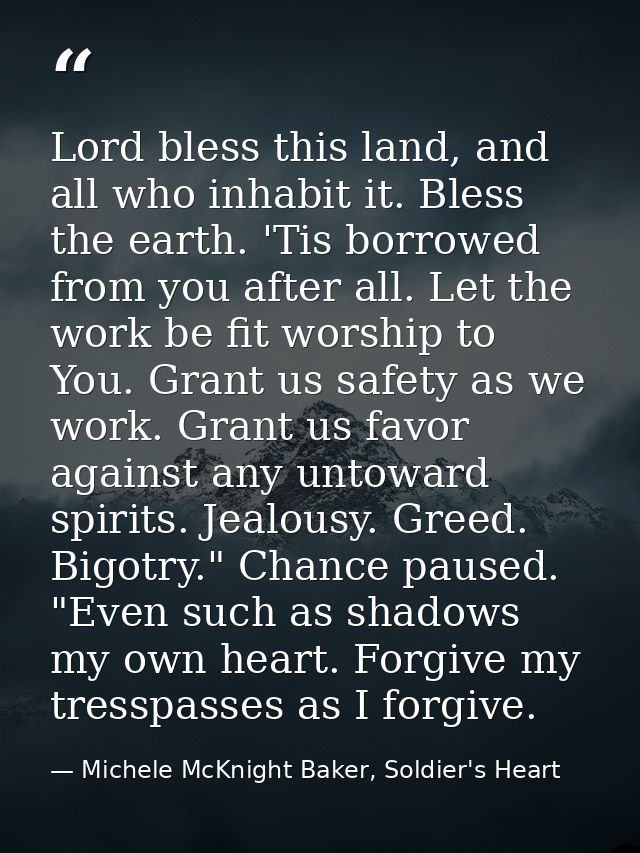 Lord bless this land, and all who inhabit it. Bless the earth. 'Tis borrowed from you after all. Let the work be fit wor — Michele McKnight Baker, Soldier's Heart