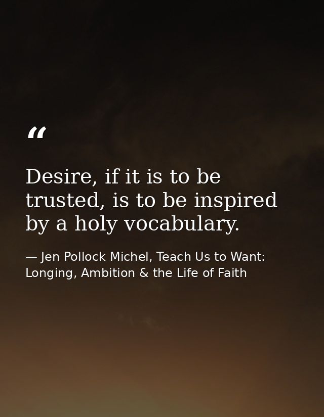 Desire, if it is to be trusted, is to be inspired by a holy vocabulary. — Jen Pollock Michel, Teach Us to Want: Longing, Ambition & the Life of Faith