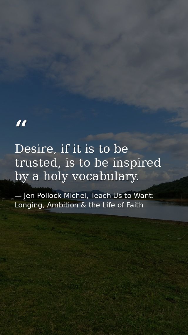 Desire, if it is to be trusted, is to be inspired by a holy vocabulary. — Jen Pollock Michel, Teach Us to Want: Longing, Ambition & the Life of Faith