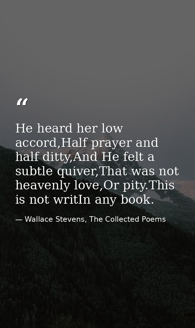 He heard her low accord,Half prayer and half ditty,And He felt a subtle quiver,That was not heavenly love,Or pity.This i — Wallace Stevens, The Collected Poems