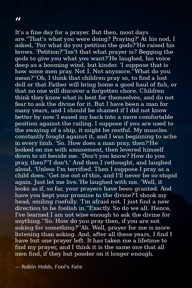 It's a fine day for a prayer. But then, most days are.''That's what you were doing? Praying?' At his nod, I asked, 'For  — Robin Hobb, Fool's Fate