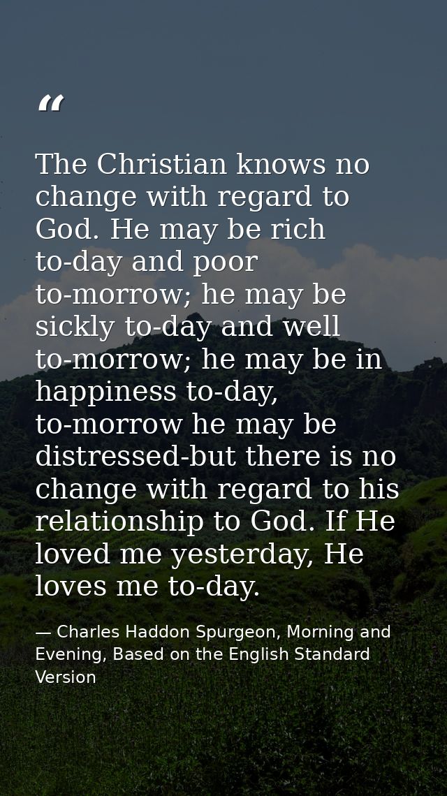 The Christian knows no change with regard to God. He may be rich to-day and poor to-morrow; he may be sickly to-day and  — Charles Haddon Spurgeon, Morning and Evening, Based on the English Standard Version